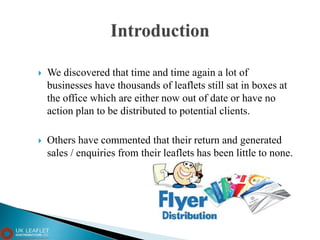  We discovered that time and time again a lot of
businesses have thousands of leaflets still sat in boxes at
the office which are either now out of date or have no
action plan to be distributed to potential clients.
 Others have commented that their return and generated
sales / enquiries from their leaflets has been little to none.
 