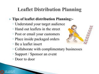  Tips of leaflet distribution Planning:-
◦ Understand your target audience
◦ Hand out leaflets in the street
◦ Post or email your customers
◦ Place inside packaged orders
◦ Be a leaflet insert
◦ Collaborate with complimentary businesses
◦ Support / Sponsor an event
◦ Door to door
 