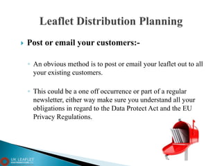  Post or email your customers:-
◦ An obvious method is to post or email your leaflet out to all
your existing customers.
◦ This could be a one off occurrence or part of a regular
newsletter, either way make sure you understand all your
obligations in regard to the Data Protect Act and the EU
Privacy Regulations.
 