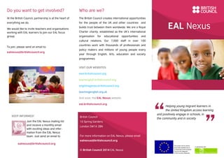 EAL Nexus
Helping young migrant learners in
the United Kingdom access learning
and positively engage in schools, in
the community and in society
This project and its actions
were made possible due to
co-financing by the European
Fund for the Integration
of Third-Country Nationals.
In partnership with
Who are we?
The British Council creates international opportunities
for the people of the UK and other countries and
builds trust between them worldwide. We are a Royal
Charter charity, established as the UK’s international
organisation for educational opportunities and
cultural relations. Our 7,000 staff in over 100
countries work with thousands of professionals and
policy makers and millions of young people every
year through English, Arts, education and society
programmes.
VISIT OUR WEBSITES:
esol.britishcouncil.org
learnenglish.britishcouncil.org
englishagenda.britishcouncil.org
teachingenglish.org.uk
And soon, the EAL Nexus website:
eal.britishcouncil.org
British Council
10 Spring Gardens
London SW1A 2BN
For more information on EAL Nexus, please email
ealnexus@britishcouncil.org
© British Council 2014 EAL Nexus
Do you want to get involved?
At the British Council, partnership is at the heart of
everything we do.
We would like to invite teachers and organisations
working with EAL learners to join our EAL focus
group.
To join, please send an email to:
ealnexus@britishcouncil.org
KEEP INFORMED!
Join the EAL Nexus mailing list
and receive a monthly email
with exciting ideas and infor-
mation from the EAL Nexus
team. Just send an email to
ealnexus@britishcouncil.org
 