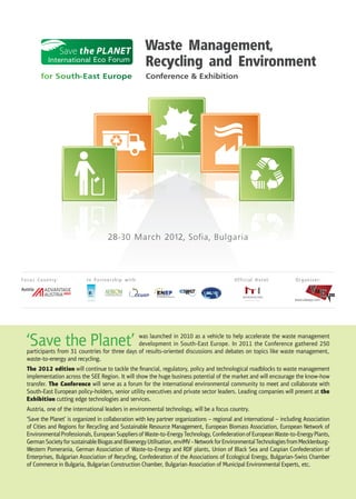 Waste Management,
            International Eco Forum
                                                      Recycling and Environment
          for South-East Europe                       Conference & Exhibition




                                      28-30 March 2012, Sofia, Bulgaria



Focus Country:              In Partnership with:                                            Official Hotel:            Organizer:
Austria
                                                                                                                      www.viaexpo.com




  ‘Save the Planet’                              was launched in 2010 as a vehicle to help accelerate the waste management
                                                 development in South-East Europe. In 2011 the Conference gathered 250
   participants from 31 countries for three days of results-oriented discussions and debates on topics like waste management,
   waste-to-energy and recycling.
   The 2012 edition will continue to tackle the ﬁnancial, regulatory, policy and technological roadblocks to waste management
   implementation across the SEE Region. It will show the huge business potential of the market and will encourage the know-how
   transfer. The Conference will serve as a forum for the international environmental community to meet and collaborate with
   South-East European policy-holders, senior utility executives and private sector leaders. Leading companies will present at the
   Exhibition cutting edge technologies and services.
   Austria, one of the international leaders in environmental technology, will be a focus country.
   ‘Save the Planet’ is organized in collaboration with key partner organizations – regional and international – including Association
   of Cities and Regions for Recycling and Sustainable Resource Management, European Biomass Association, European Network of
   Environmental Professionals, European Suppliers of Waste-to-Energy Technology, Confederation of European Waste-to-Energy Plants,
   German Society for sustainable Biogas and Bioenergy Utilisation, enviMV - Network for Environmental Technologies from Mecklenburg-
   Western Pomerania, German Association of Waste-to-Energy and RDF plants, Union of Black Sea and Caspian Confederation of
   Enterprises, Bulgarian Association of Recycling, Confederation of the Associations of Ecological Energy, Bulgarian-Swiss Chamber
   of Commerce in Bulgaria, Bulgarian Construction Chamber, Bulgarian Association of Municipal Environmental Experts, etc.
 