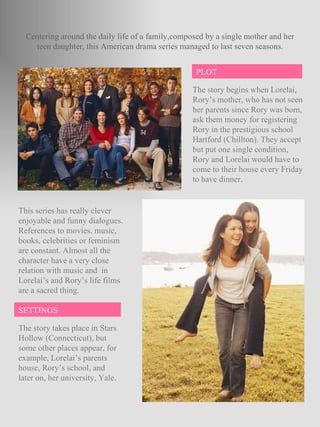 The story begins when Lorelai, Rory’s mother, who has not seen her parents since Rory was born, ask them money for registering Rory in the prestigious school Hartford (Chillton). They accept but put one single condition, Rory and Lorelai would have to come to their house every Friday to have dinner. Centering around the daily life of a family,composed by a single mother and her teen daughter, this American drama series managed to last seven seasons. This series has really clever enjoyable and funny dialogues. References to movies, music, books, celebrities or feminism are constant. Almost all the character have a very close relation with music and  in Lorelai’s and Rory’s life films are a sacred thing.  The story takes place in Stars Hollow (Connecticut), but some other places appear, for example, Lorelai’s parents house, Rory’s school, and later on, her university, Yale. PLOT SETTINGS 