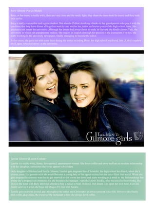 Lorelai Gilmore (Lauren Graham) Lorelai is a really witty, funny, free-spirited, spontaneous woman. She loves coffee and snow and has an excelent relationship with her daughter, sometimes they even appear to be sisters.  Only daughter of Richard and Emily Gilmore, Lorelai gets pregnant from Christofer, her high school boyfriend, when she’s sixteen years. Her parents wish she would become a young lady of the upper society but she never liked that world. When she gets pregnant her parents want her to get married so she leaves her home and starts working as a maid in  the Independence Inn where she’s progresively promoted till she becomes the manager. Here she knows Sookie, who becomes her best friend. She lives in the hotel with Rory until she affords to buy a house in Stars Hollows. Her dream is to open her own hotel,wich she finally achives it when she buys the Dragon Fly Inn with Sookie.  Lorelai goes out with several gays throughout the series and Christopher is always present in her life. However she finally ends with Luke Danes, the owner of the restaurant where she always have coffee.  Rory Gilmore (Alexis Bledel) Rory, as her mum, is really witty, they are very close and the rarely fight, they share the same taste for music and they both love coffee.  Rory is really responsible and a great student. She attends Chilton Academy -thanks to her grandparents who pay it with the condition that they have dinner all together weekly- and studies her junior and senior years of the high school there. She graduates and enters the university. Although her dream had always been to study in Harvard she finally choses Yale, the university in which her grandparents studied. She majors in English although her passion is the journalism. For this, she starts working in the university newspaper, finally managing to become the editor.  As her mum, she goes out with some boys during the series including Dean, her high school boyfriend, Jess , Luke’s nephew and Logan, who she knows  at the university. 