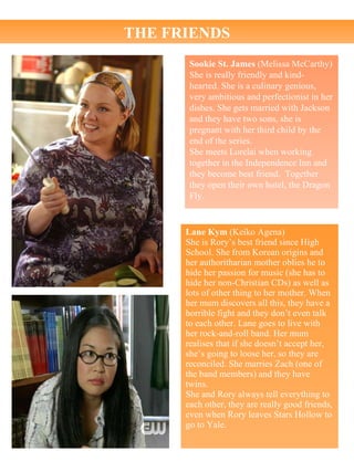 Sookie St. James  (Melissa McCarthy) She is really friendly and kind-hearted. She is a culinary genious, very ambitious and perfectionist in her dishes. She gets married with Jackson and they have two sons, she is pregnant with her third child by the end of the series. She meets Lorelai when working together in the Independence Inn and they become best friend.  Together they open their own hotel, the Dragon Fly. Lane Kym  (Keiko Agena) She is Rory’s best friend since High School. She from Korean origins and her authoritharian mother oblies he to hide her passion for music (she has to hide her non-Christian CDs) as well as lots of other thing to her mother. When her mum discovers all this, they have a horrible fight and they don’t even talk to each other. Lane goes to live with her rock-and-roll band. Her mum realises that if she doesn’t accept her, she’s going to loose her, so they are reconciled. She marries Zach (one of the band members) and they have twins. She and Rory always tell everything to each other, they are really good friends, even when Rory leaves Stars Hollow to go to Yale. THE FRIENDS 