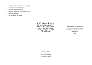 

Angkat kaki lalu dekatkan ke kaki yang
satu kemudian gerakan menjauh



Putar kaki kedalam dan keluar



Lakukan penekanan pada telapak kaki
keluar dan kedalam



Jari kaki ditekuk lalu diputar

LATIHAN FISIK
UNTUK TANGAN
DAN KAKI YANG
BENGKAK

POLITEKNIK KESEHATAN
JURUSAN KEPERAWATAN
BANDUNG
2004

Disusun Oleh :
Rina Nur Awaliyah
11102031 (III A)

 