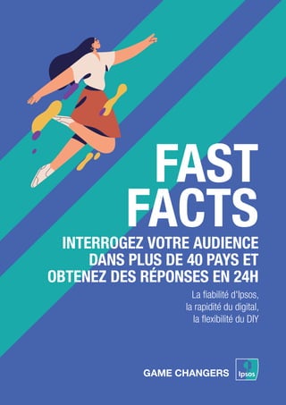 INTERROGEZ VOTRE AUDIENCE
DANS PLUS DE 40 PAYS ET
OBTENEZ DES RÉPONSES EN 24H
FAST
FACTS
La ﬁabilité d'Ipsos,
la rapidité du digital,
la ﬂexibilité du DIY
 