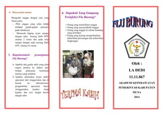 b. Masyarakat umum:
Mengolah unggas dengan cara yang
benar,yaitu:
- Pilih unggas yang sehat (tidak
terdapat gejala-gejala penyakit
pada tubuhnya)
- Memasak daging ayam sampai
dengan suhu kurang lebih 800C
selama 2 menit dan pada telur
sampai dengan suhu kurang lebih
640C selama 4,5 menit.

5. Bagaimanakah
Flu Burung?

6. Siapakah Yang Gampang
Terinfeksi Flu Burung?
 Orang yang memelihara unggas
 Orang yang menyembelih unggas
 Orang yang tinggal di sekitar kandang
yang terinfeksi
 Orang yang kurang memperhatikan
kebersihan perorangan dan kebersihan
lingkungan.

penanganan

 Apabila ada gejala sakit yang jelas
segera periksa ke dokter atau
tempat
pelayanan
kesehatan
lainnya yang terdekat.
 Apabila ditemukan kasus ambil
specimen dari tenggorokan dan di
bawah
ke
laboratorium,
pengambilan
specimen
harus
menggunakan
masker,
tutup
kepala, dan cuci tangan bersih
dengan sabu

Oleh :
LA DEDI
11.11.867
AKADEMI KEPERAWATAN
PEMERINTAH KABUPATEN
MUNA
2014

 