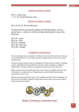 FLwICT
MultidisciplinaryFlippedLearningwithICT-FLwICT
11
COINS IN CIRCULATION
PLN 1, 2 and 5 and
1, 2, 5, 10, 20 and 50 groszy coins
NOTES IN CIRCULATION:
PLN 10, 20, 50, 100 and 200 notes.
To help the blind and partially-sighted, each Polish banknote carries a
special mark – a distinctive embossed shape identifying the value of the
bank note:
PLN 10 - square
PLN 20 - circle
PLN 50 - diamond
PLN 100 - plus sign
PLN 200 - triangle
CURRENCY EXCHANGE
You can exchange money everywhere in Poland, in big cities and small towns. You can
use an ATM machine or visit a bank, currency exchange counter in town or at a hotel
reception desk.
All major foreign currencies may be exchanged for Polish money at a bank or exchange
counter, (identified by the name Kantor). Over the counter exchange is available at
larger hotels, at border crossings or in dedicated outlets across towns and cities.
Banks in larger cities are usually open from 9 am to 4 pm on weekdays and until 1 pm
on Saturdays. In smaller towns or villages they have more limited business hours,
usually from 5 am to 1 pm.
Kantors are usually open from 9 am to 7 pm weekdays and until 2 pm on Saturdays. 24-
hour services are usually available in larger major tourist centres such as train stations,
border crossings and airports.
https://currency-converter.net/
 
