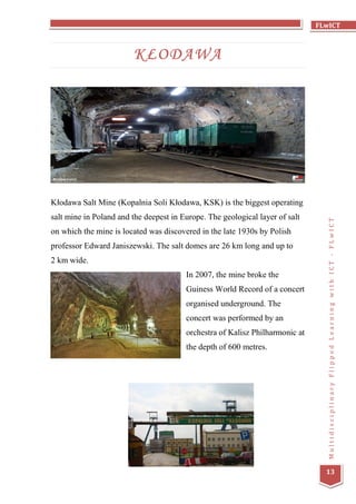 FLwICT
MultidisciplinaryFlippedLearningwithICT-FLwICT
13
KŁODAWA
Kłodawa Salt Mine (Kopalnia Soli Kłodawa, KSK) is the biggest operating
salt mine in Poland and the deepest in Europe. The geological layer of salt
on which the mine is located was discovered in the late 1930s by Polish
professor Edward Janiszewski. The salt domes are 26 km long and up to
2 km wide.
In 2007, the mine broke the
Guiness World Record of a concert
organised underground. The
concert was performed by an
orchestra of Kalisz Philharmonic at
the depth of 600 metres.
 