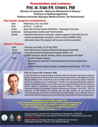 Presentation and Lectures:
                      Prof. dr. Frans P.M. Cremers, PhD
             (Director of topmaster “Molecular Mechanism of Disease”
                           Professor in Ophthalmogenetics
           Radboud University Nijmegen Medical Centre, The Netherlands)
Top master program presentation
     Date         : Wednesday, 21st July 2010
     Time         : 8.30 am – 11.00 am
     Venue        : Dean Hall 3rd floor Faculty of Medicine Diponegoro University
     Audiences    : Undergraduate students and Fresh Graduate
     Details      : “Molecular Mechanism of Disease” master program is one of the top and
                     favorite postgraduate educations, which is held by RUNMC. More
                     information about this program will be given in this presentation.
Master Classes
      Date      : Thursday and Friday, 22-23 July 2010
      Venue     : Dean Hall 3rd floor Faculty of Medicine Diponegoro University
      Audiences : Counseling Genetic Postgraduate Students (Batch 1-4),
                  CEBIOR members, Master students, Others are welcome with RSVP
      Titles    : - Genetic linkage mapping
                   - Homozygosity mapping in consanguineous and nonconsanguineous
                      families
                   - Genetic therapies (gene therapy, translational read through – PTC 124)

                   Prof. dr. Frans P.M. Cremers, PhD
                   In 1984, he finished his master Biology at the Radboud University Nijmegen (main subject: molecular
                   biology). He performed his PhD study at the Department of Human Genetics, in the Radboud University
                   Nijmegen Medical Centre and received a cum laude PhD in 1991 on the thesis entitled: 'Positional
                   cloning of a candidate gene for choroideremia'. In 2004 he was appointed full professor Molecular
                   Biology of Inherited Eye Diseases, and in 2009, he was also appointed Adjunct Honorary Professor in
                   Comsats Institute of Information Technology, Islamabad, Pakistan. In 2005 he was appointed
                   Programme Director of the topmaster 'Molecular Mechanisms of Disease'. From 1992 – 2010, he
                   supervised 12 PhD students and numerous BSc and MSc students. He was awarded the
                   'Internationalizations Award 2010 of the Radboud University Nijmegen' for his continued efforts to
                   facilitate MSc and PhD students to study in the Netherlands, and to foster international collaborations.

                            Information and registration: Wiwik / Dina
            Center for Biomedical Research GSG 2nd Floor Jl. Dr. Sutomo 14 Semarang,
               Tel: +62-24-8412311 Fax: +62-24-8454714, HP:+62-81-931980014
                 e-mail : molcytogen@yahoo.com, genetikaundip@indosat.net.id
                                    website : www.cebior.co.cc

                   Organized by: Center for Biomedical Research (CEBIOR)
                   Faculty of Medicine Diponegoro University, Semarang Indonesia
                   in collaboration with:
                   Department of Human Genetics Radboud University
                   Nijmegen Medical Centre, The Netherlands
 