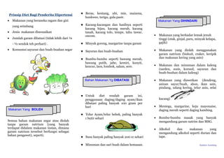 Prinsip Diet Bagi Penderita Hipertensi
• Makanan yang beraneka ragam dan gizi
yang seimbang
• Jenis makanan disesuaikan
• Jumlah garam dibatasi (tidak lebih dari ¼
- ½ sendok teh perhari) .
• Konsumsi sayuran dan buah-buahan segar
Semua bahan makanan segar atau diolah
tanpa garam natrium (yang banyak
terdapat didalam makanan instan, dimana
garam natrium tersebut berfungsi sebagai
bahan pengawet), seperti;
♥ Beras, kentang, ubi, mie, maizena,
hunkwee, terigu, gula pasir.
♥ Kacang-kacangan dan hasilnya seperti
kacang hijau, kacang merah, kacang
tanah, kacang tolo, tempe, tahu tawar,
oncom.
♥ Minyak goreng, margarine tanpa garam
♥ Sayuran dan buah-buahan
♥ Bumbu-bumbu seperti bawang merah,
bawang putih, jahe, kemiri, kunyit,
kencur, laos, lombok, salam, sere.
♥ Untuk diet rendah garam ini,
penggunaan daging/daging ayam/ikan
dibatasi paling banyak 100 gram per
hari
♥ Telur Ayam/telur bebek, paling banyak
1 butir sehari
♥ Susu banyak paling banyak 200 cc sehari
♥ Minuman dan sari buah dalam kemasan.
• Makanan yang berkadar lemak jenuh
tinggi (otak, ginjal, paru, minyak kelapa,
gajih)
• Makanan yang diolah menggunakan
garam natrium (biskuit, craker, keripik
dan makanan kering yang asin)
• Makanan dan minuman dalam kaleng
(sarden, sosis, korned, sayuran dan
buah-buahan dalam kaleng)
• Makanan yang diawetkan (dendeng,
asinan sayur/buah, abon, ikan asin,
pindang, udang kering, telur asin, selai
kacang)
• Mentega, margarine, keju mayonaise,
daging merah seperti daging kambing.
• Bumbu-bumbu masak yang banyak
mengandung garam natrim dan MSG.
• Alkohol dan makanan yang
mengandung alkohol seperti durian dan
tape.
Sumber: hembing
Makanan Yang BOLEH
Bahan Makanan Yg DIBATASI
Makanan Yang DIHINDARI
 