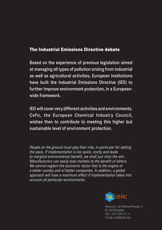 The Industrial Emissions Directive debate

Based on the experience of previous legislation aimed
at managing all types of pollution arising from industrial
as well as agricultural activities, European Institutions
have built the Industrial Emissions Directive (IED) to
further improve environment protection, in a European-
wide framework.

IED will cover very different activities and environments.
Cefic, the European Chemical Industry Council,
wishes then to contribute to meeting this higher but
sustainable level of environment protection.


People on the ground must play their role, in particular for setting
the pace. If implementation is too quick, costly and leads
to marginal environmental benefit, we shall just miss the aim.
Manufacturers can easily lose markets to the benefit of others.
We cannot neglect the economic factor that is the engine of
a better society and of better companies. In addition, a global
approach will have a maximum effect if implementation takes into
account all particular environments.




                                                  Avenue E. van Nieuwenhuyse, 4
                                                  B-1160 Brussels
                                                  Tel: + 32 2 676 72 11
                                                  E-mail: mail@cefic.be
 