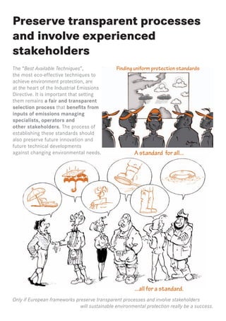 Preserve transparent processes
and involve experienced
stakeholders
The “Best Available Techniques”,               Finding uniform protection standards
the most eco-effective techniques to
achieve environment protection, are
at the heart of the Industrial Emissions
Directive. It is important that setting
them remains a fair and transparent
selection process that benefits from
inputs of emissions managing
specialists, operators and
other stakeholders. The process of
establishing these standards should
also preserve future innovation and
future technical developments
against changing environmental needs.                  A standard for all...




                                                        ...all for a standard.
Only if European frameworks preserve transparent processes and involve stakeholders
                              will sustainable environmental protection really be a success.
 