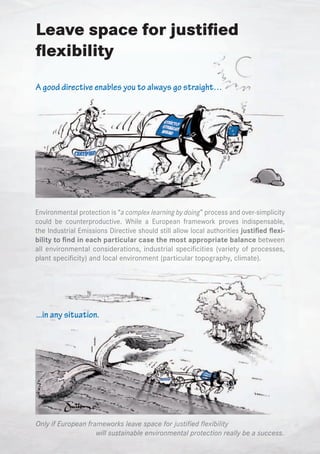 Leave space for justified
flexibility
A good directive enables you to always go straight…




Environmental protection is “a complex learning by doing” process and over-simplicity
could be counterproductive. While a European framework proves indispensable,
the Industrial Emissions Directive should still allow local authorities justified flexi-
bility to find in each particular case the most appropriate balance between
all environmental considerations, industrial specificities (variety of processes,
plant specificity) and local environment (particular topography, climate).




...in any situation.




Only if European frameworks leave space for justified flexibility
                    will sustainable environmental protection really be a success.
 