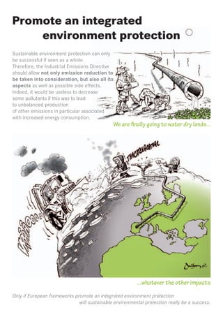 Promote an integrated
    environment protection
Sustainable environment protection can only
be successful if seen as a whole.
Therefore, the Industrial Emissions Directive
should allow not only emission reduction to
be taken into consideration, but also all its
aspects as well as possible side effects.
Indeed, it would be useless to decrease
some pollutants if this was to lead
to unbalanced production
of other emissions in particular associated
with increased energy consumption.
                                              We are finally going to water dry lands...




                                                         ...whatever the other impacts
Only if European frameworks promote an integrated environment protection
                              will sustainable environmental protection really be a success.
 