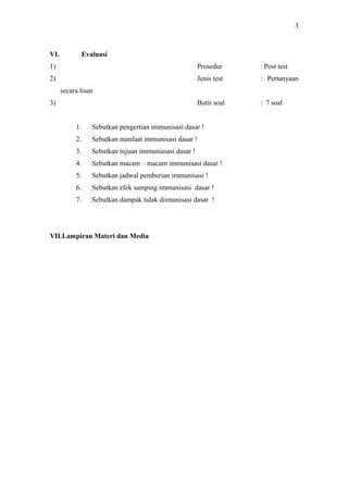 3

VI.

Evaluasi

1)

Prosedur

: Post test

2)

Jenis test

: Pertanyaan

Butir soal

: 7 soal

secara lisan
3)
1.

Sebutkan pengertian immunisasi dasar !

2.

Sebutkan manfaat immunisasi dasar !

3.

Sebutkan tujuan immuniasasi dasar !

4.

Sebutkan macam – macam immunisasi dasar !

5.

Sebutkan jadwal pemberian immunisasi !

6.

Sebutkan efek samping immunisasi dasar !

7.

Sebutkan dampak tidak diimunisasi dasar !

VII.Lampiran Materi dan Media

 
