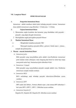 4

VII. Lampiran Materi
IMMUNISASI DASAR
1.

Pengertian Immunisasi Dasar
Immunisasi adalah membuat tubuh kebal terhadap penyakit tertentu. Immunisasi
dasar adalah immunisaasi yang diberikan < 6 bulan atau < 12 bulan.

2.

Tujuan Immunisasi Dasar
1. Menurunkan angka kesakitan dan kematian yang disebabkan oleh penyakit –
penyakit yang dapat dicegah immunisasi.
2. Meningkatkan angka pencegahan penyakit khusus

3.

Manfaat Immunisasi Dasar
⇒

Menghindari terjadinya penyakit TBC

⇒

Mencegah terjadinya penyakit difteri , pertusis ( batuk rejan ) , tetanus ,
campak dan poliomyelitis.

4. Macam – macam Immunisasi Dasar
⇒ Immunisasi polio
Bibit penyakit yang menyebabkan polio adalah virus.Pemberian immunisasi
polio melalui mulut sebanyak 2 tetes langsung dari botol ke mulut bayi tanpa
menyentuh mulut bayi. Immunisasi polio diberikan 4 kali.
⇒ Immunisasi Campak
Bibit penyakit yang menyebabkan penyakit campak adalah virus. Pemberian
immunisasi campak melalui suntikan.
⇒ Immunisasi BCG
BCG melindungi anak terhadap penyakit tuberculosis.Diberikan secara
suntikan.
⇒ Immunisasi DPT
DPT terdiri dari Difteri , Pertusis (Batuk rejan ), dan tetanus.DPT diberikan 3
kali yaitu DPT I, DPT 2 , DPT 3 . Diberikan secara suntikan.
⇒ Immunisasi hepatitis B
Hepatitis B1, Hepatitis B2, Hepatitis B3. diberikan secara suntikan

 