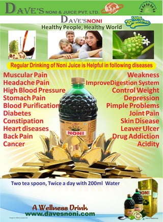 *Image for refferal purpose only
www.davesnoni.com
A Wellness DrinkA Wellness Drink
(Not A Medicine)
100%100%
Regular Drinking of Noni Juice is Helpful in following diseases
MuscularPain
HeadachePain
HighBloodPressure
StomachPain
Blood
Diabetes
Constipation
Heartdiseases
BackPain
Cancer
Purification
Weakness
ImproveDigestionSystem
ControlWeight
Depression
PimpleProblems
JointPain
SkinDisease
LeaverUlcer
DrugAddiction
Acidity
Two tea spoon, Twice a day with 200ml Water
Healthy People, Healthy WorldHealthy People, Healthy World
 