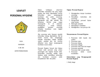 LEAFLET
PERSONAL HYGIENE
OLEH:
ISKANDAR
8. 08. 503
AKPER PEMKAB MUNA
Dalam kehidupan sehari-hari
kebersihan merupakan hal yang sangat
pentinu dan harus diperhatikan karena
kebersihan akan mempengaruhi
kesehatan dan psikis seseorang.
Kebersihan itu sendiri dangat
dipengaruhi oleh nilai individu dan
kebiasaan. Hal-hal yang sangat
berpengaruh itu di antaranya
kebudayaan , sosial, keluarga,
pendidikan, persepsi seseorang
terhadap kesehatan, serta tingkat
perkembangan.
Jika seseorang sakit, biasanya masalah
kebersihan kurang diperhatikan. Hal ini
terjadi karena kita menganggap
masalah kebersihan adalah masalah
sepele, padahal jika hal tersebut
dibiarkan terus dapat mempengaruhi
kesehatan secara umum.
Personal Hygiene berasal dari bahasa
Yunani yaitu personal yang artinya
perorangan dan hygiene berarti sehat.
Kebersihan seseoang adalah suatu
tindakan untuk memelihara kebersihan
dan kesehatan seseoran untuk
kesejahteraan fisik dan psikis.
Tujuan Personal Hygiene
1. Meningkatkan derajat kesehatan
seseorang
2. Memelihara kebersihan diri
seseorang
3. Memperbaiki personal hyiene
yang kurang
4. Mencagah penyakit
5. Menciptakan keindahan
6. Meningkatkan rasa percaya diri
Macam-macam Personal Hygiene
1. Perawatan kulit kepala dan
rambut
2. Perawatan mata
3. Perawatan hidung
4. Perawatan telingga
5. Perawatan kuku kaki dan tangan
6. Perawatan genetalia
7. Perawatan kulit seruruh tubuh
8. Perawatan tubuh secara
keseluruhan
Faktor-faktor yang Mempengaruhi
Personal Hygiene
1. Body image
 