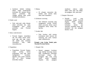  Gambaran individu terhadap
dirinya sangat mempengaruhi
kebersihan diri misalnya karena
adanya perubahan fisik
sehingga individu tidak peduli
terhadap kebersihannya.
2. Praktik sosial
 Pada anak-anak selalu dimanja
dalam kebersihan diri, maka
kemungkinan akan terjadi
perubahan pola Personal
Hygiene
3. Status sosial-ekonomi
 Personal Hygiene memerlukan
alat dan bahan seperti sabun,
pasta gigi, sikat gigi, sampo,
alat mandi yang semuanya
memerlukan uang untuk
menyediakannya
4. Pengetahuan
 Pengetahuan Personal Hygiene
sangat penting karena
pengetahuan yang baik dapat
meningkatkan kesehatan.
Misalnya pada pasien penderita
DM ia harus menjaga
kebersihan kakinya.
5. Budaya
 Di sebagian masyarakat jika
individu sakit tertentu maka
tidak boleh dimandikan.
6. Kebiasaan seseorang
 Ada kebiasaan seseorang yang
menggunakan produk tertentu
dalam perawatan dirinya seperti
penggunaan sabun, sampo, dan
lain-lain.
7. Kondisi fisik
 Pada keadaan sakit tertentu
kemampuan untuk merawat diri
berkurang dan perlu bantuan
untuk melakukannya.
Dampak yang Sering Timbul pada
Masalah Personal Hyiene
1. Dampak Fisik
 Banyak gangguan kesehatan
yang diderita seseorang karena
tidak terpeliharanya kebersihan
perorangan dengan baik.
Gangguan fisik yang sering
terjadi adalah gangguan
integritas kulit, gangguan
membrane mukosa mulut,
infeksi pada mata dan telinga,
dan gangguan fisik pada kuku.
2. Dampak Psikososial
 Masalah social yang
berhubungan dengan Personal
Hygiene adalah gangguan
kebutuhan rasa nyaman,
kebutuhan dicintai dan
mencintai, kebutuhan harga diri,
aktualisasi diri dan gangguan
interaksi sosial.
 