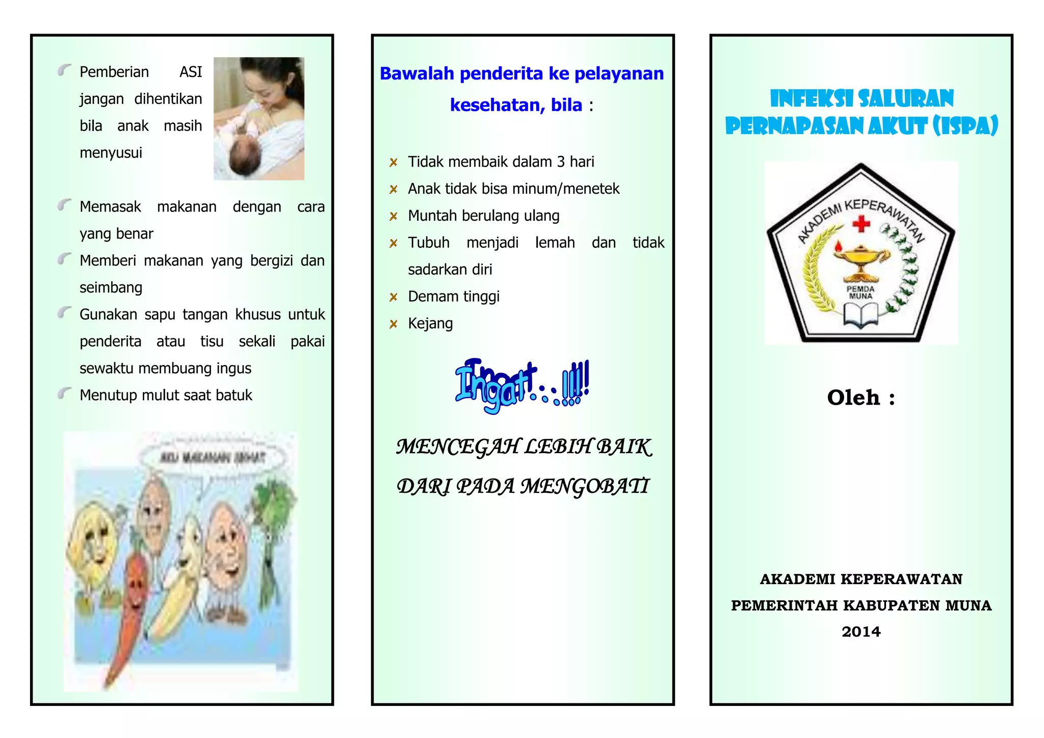 Pemberian
Bawalah penderita ke pelayanan
ASI
jangan dihentikan
bila
anak
infeksi saluran
pernApasan akut (ispa)
kesehatan, bila :
masih
menyusui
Tidak membaik dalam 3 hari
Anak tidak bisa minum/menetek
Memasak
makanan
dengan
cara
yang benar
Tubuh
Memberi makanan yang bergizi dan
seimbang
menjadi
lemah
dan
tidak
sadarkan diri
Demam tinggi
Gunakan sapu tangan khusus untuk
penderita
Muntah berulang ulang
atau
tisu
sekali
Kejang
pakai
sewaktu membuang ingus
Oleh :
Menutup mulut saat batuk
MENCEGAH LEBIH BAIK
DARI PADA MENGOBATI
AKADEMI KEPERAWATAN
PEMERINTAH KABUPATEN MUNA
2014