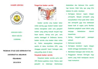 KANKER SERVIKS
DISUSUN OLEH :
RIDHA DELVIA
123050446
PROGRAM STUDI DIII KEPERAWATAN
UNIVERSITAS ABDURRAB
PEKANBARU
2013/2014
Pengertian kanker serviks
Kanker serviks atau kanker leher
rahim (sering juga disebut kanker mulut
rahim) merupakan salah satu penyakit
kanker yang paling banyak terjadi bagi
kaum wanita. Setiap satu jam, satu
wanita meninggal di Indonesia karena
kanker serviks atau kanker leher rahim
mi. Fakta menunjukkan bahwajutaan
wanita di dunia terinfeksi HPV, yang
dianggap penyakit lewat hubungan seks
yang paling umum di dunia.
Penyebab kanker serviks
Penyebab kanker serviks yaitu oleh
HPV (human papiloma virus). Pemicu awal
penyakit mi beberapa diantaranya
disebabkan dan kebiasan kita sendiri
tapi karena tidak tahu apa yang kita
lakukan itu salah, misalnya:
1. Seringnya mencuci vagina dengan
antiseptik. Banyak antiseptik yang
menyebabkan iritasi pada leher rahim
dan antiseptik juga bisa membunuh
kuman baik di vagina yaitu Basillus
Dodenlain penghasil asam laktat yang
menjaga kelembaban daerah
kewanitaan.
2. Sering berganti-ganti pasangan
seksual.
3. Kebiasaan merokok.
4. Seringnya menaburi vagina dengan
bedak sehingga menimbulkan iritasi.
5. Melakukan hubungan seks terlalu dini.
6. Penggunaan Hormon Estrogen bagi
wanita yang telah menopause secara
tidak terkontrol.
 