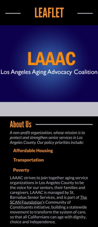 LEAFLET
AboutUs
Anon-profit organization,whosemissionisto
protect andstrengthensenior servicesinLos
AngelesCounty.Our policyprioritiesinclude:
Affordable Housing
Transportation
Poverty
LAAAC strivesto join together agingservice
organizationsin LosAngelesCounty to be
the voice for our seniors,their familiesand
caregivers.LAAAC ismanaged by St.
BarnabasSenior Services,and ispart of The
SCAN Foundation?sCommunity of
Constituentsinitiative,buildingastatewide
movement to transform the system of care,
so that all Californianscan age with dignity,
choice and independence.