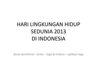 HARI LINGKUNGAN HIDUP
SEDUNIA 2013
DI INDONESIA
dasar pemikiran –tema – logo & makna – aplikasi logo

 