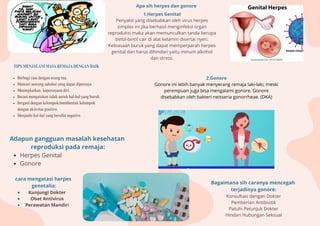 TIPS MENJALANI MASA REMAJA DENGAN BAIK
Berbagi rasa dengan orang tua.
Mencari seorang sahabat yang dapat dipercaya
Meningkatkan. kepercayaan diri.
Berani mengatakan tidak untuk hal-hal yang buruk.
bergaul dengan kelompok/membentuk kelompok
dengan aktivitas positive.
Menjauhi hal-hal yang bersifat negative.
Adapun gangguan masalah kesehatan
reproduksi pada remaja:
Herpes Genital
Gonore
Apa sih herpes dan gonore
2.Gonore
Gonore ini lebih banyak menyerang remaja laki-laki, meski
perempuan juga bisa mengalami gonore. Gonore
disebabkan oleh bakteri neisseria gonorrheae. (DKA)
1.Herpes Genital
Penyakit yang disebabkan oleh virus herpes
simplex ini jika berhasil menginfeksi organ
reproduksi maka akan memunculkan tanda berupa
bintil-bintil cair di alat kelamin disertai nyeri.
Kebiasaan buruk yang dapat memperparah herpes
genital dan harus dihindari yaitu minum alkohol
dan stress.
cara mengatasi herpes
genetalia:
Kunjungi Dokter
Obat Antivirus
Perawatan Mandiri
Bagaimana sih caranya mencegah
terjadinya gonore:
Konsultasi dengan Dokter
Pemberian Antibiotik
Patuhi Petunjuk Dokter
Hindari Hubungan Seksual
 
