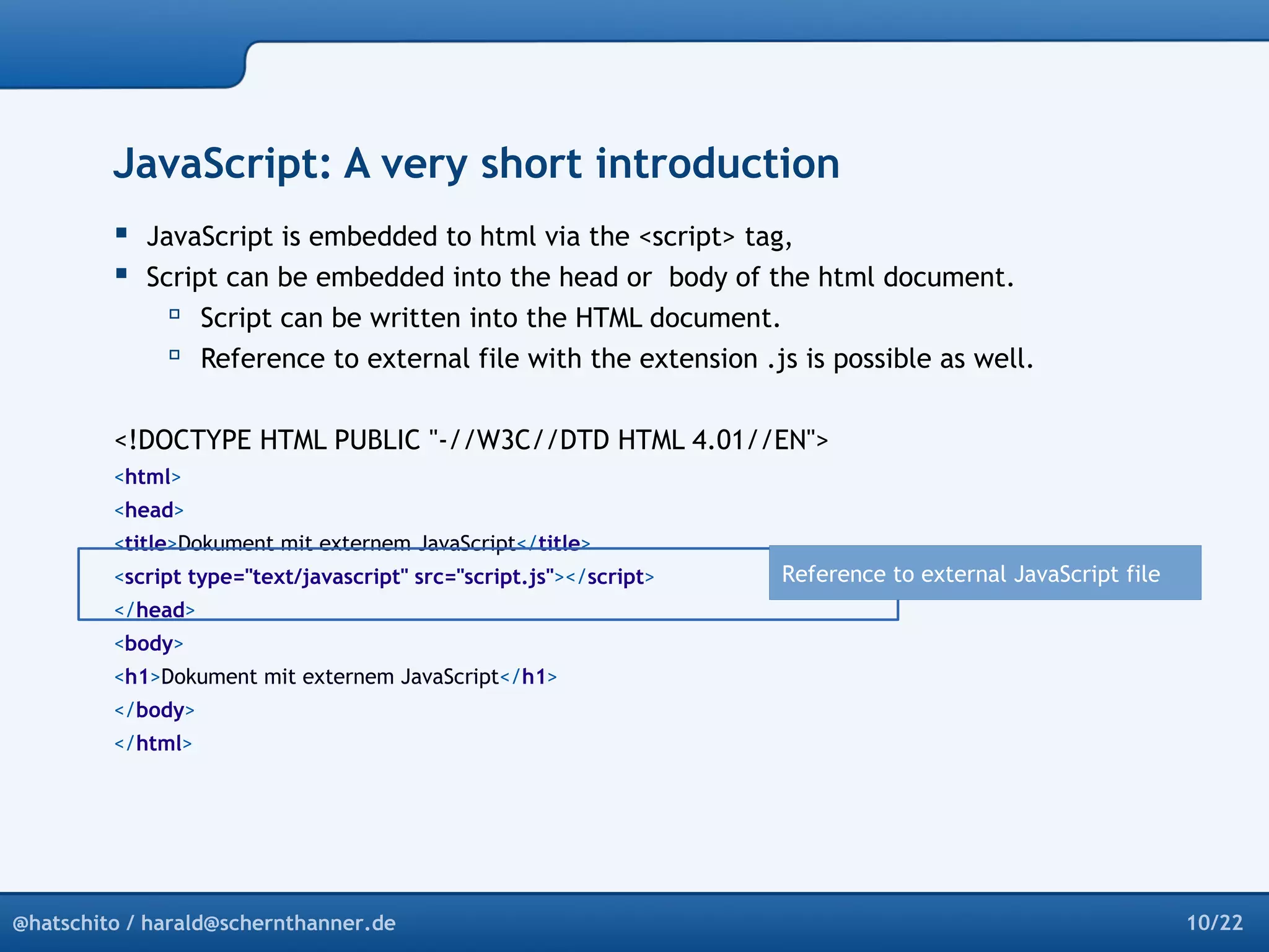 JavaScript: A very short introduction 
 JavaScript is embedded to html via the <script> tag, 
 Script can be embedded into the head or body of the html document. 
 Script can be written into the HTML document. 
 Reference to external file with the extension .js is possible as well. 
<!DOCTYPE HTML PUBLIC "-//W3C//DTD HTML 4.01//EN"> 
<html> 
<head> 
<title>Dokument mit externem JavaScript</title> 
<script type="text/javascript" src="script.js"></script> 
</head> 
<body> 
<h1>Dokument mit externem JavaScript</h1> 
</body> 
</html> 
Reference to external JavaScript file 
@hatschito / harald@schernthanner.de 10/22 
 