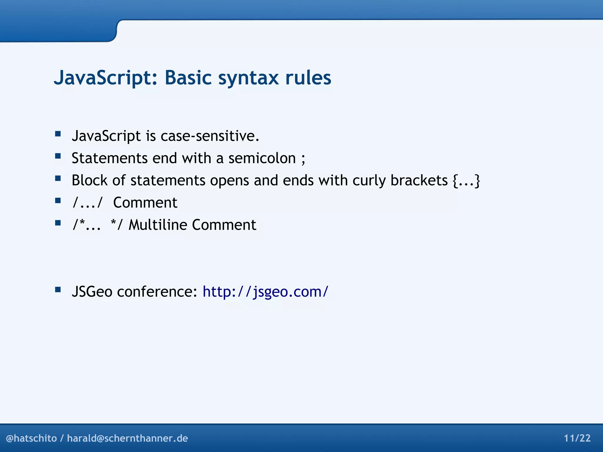 JavaScript: Basic syntax rules 
 JavaScript is case-sensitive. 
 Statements end with a semicolon ; 
 Block of statements opens and ends with curly brackets {...} 
 /.../ Comment 
 /*... */ Multiline Comment 
 JSGeo conference: http://jsgeo.com/ 
@hatschito / harald@schernthanner.de 11/22 
 