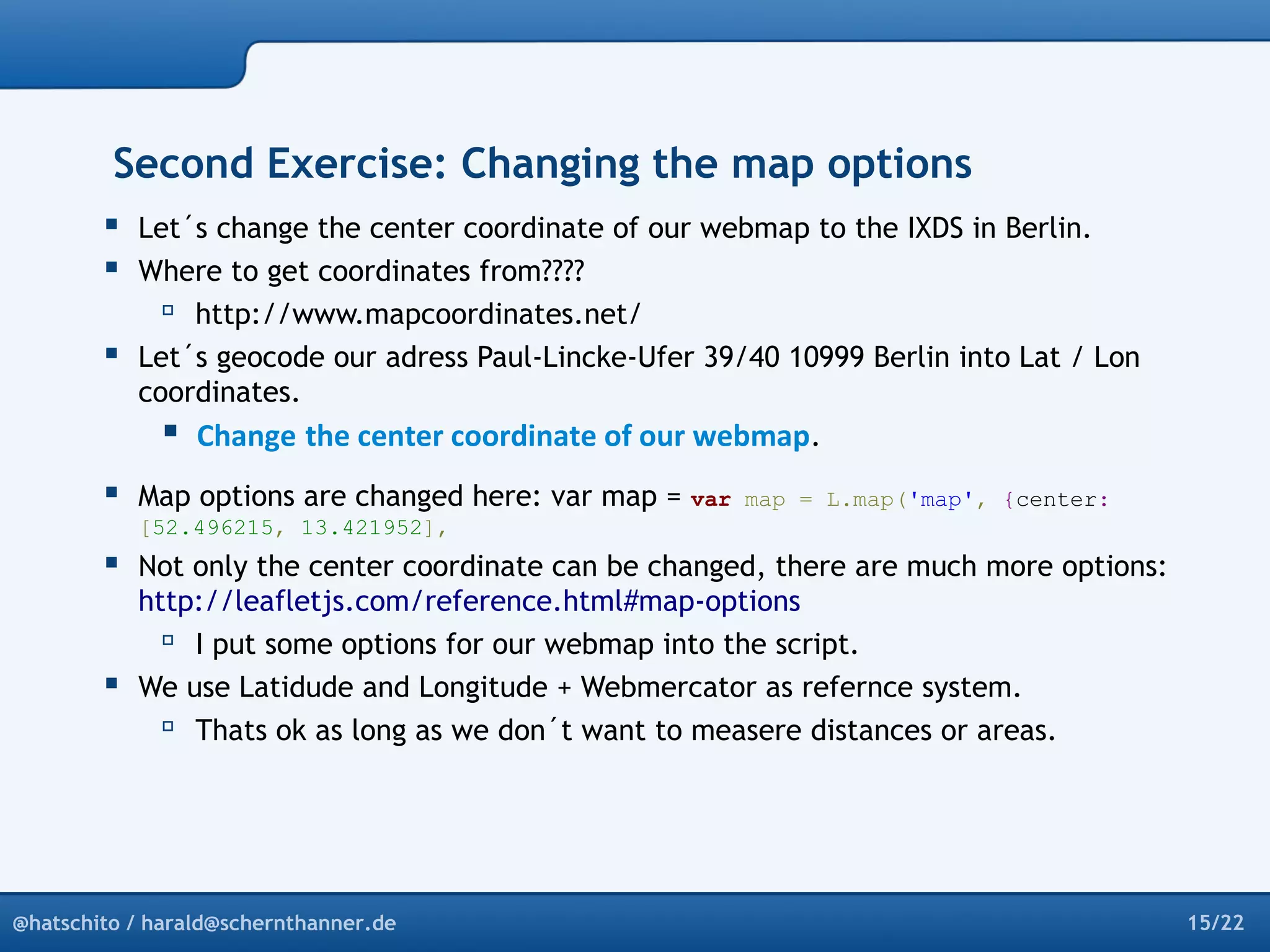 Second Exercise: Changing the map options 
 Let´s change the center coordinate of our webmap to the IXDS in Berlin. 
 Where to get coordinates from???? 
 http://www.mapcoordinates.net/ 
 Let´s geocode our adress Paul-Lincke-Ufer 39/40 10999 Berlin into Lat / Lon 
coordinates. 
 Change the center coordinate of our webmap. 
 Map options are changed here: var map = var map = L.map('map', {center: 
[52.496215, 13.421952], 
 Not only the center coordinate can be changed, there are much more options: 
http://leafletjs.com/reference.html#map-options 
 I put some options for our webmap into the script. 
 We use Latidude and Longitude + Webmercator as refernce system. 
 Thats ok as long as we don´t want to measere distances or areas. 
@hatschito / harald@schernthanner.de 15/22 
 