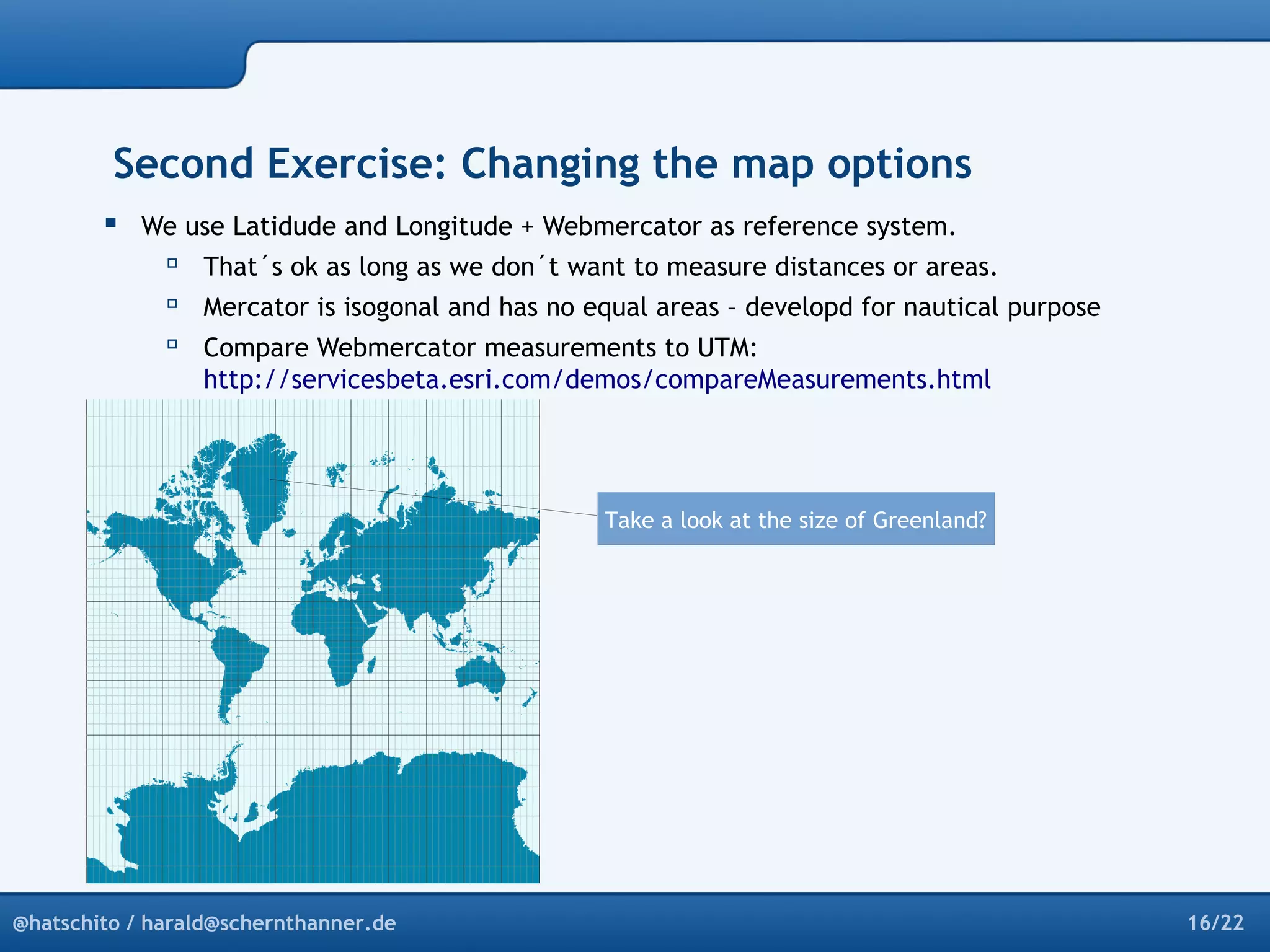 Second Exercise: Changing the map options 
 We use Latidude and Longitude + Webmercator as reference system. 
 That´s ok as long as we don´t want to measure distances or areas. 
 Mercator is isogonal and has no equal areas – developd for nautical purpose 
 Compare Webmercator measurements to UTM: 
http://servicesbeta.esri.com/demos/compareMeasurements.html 
Take a look at the size of Greenland? 
@hatschito / harald@schernthanner.de 16/22 
 
