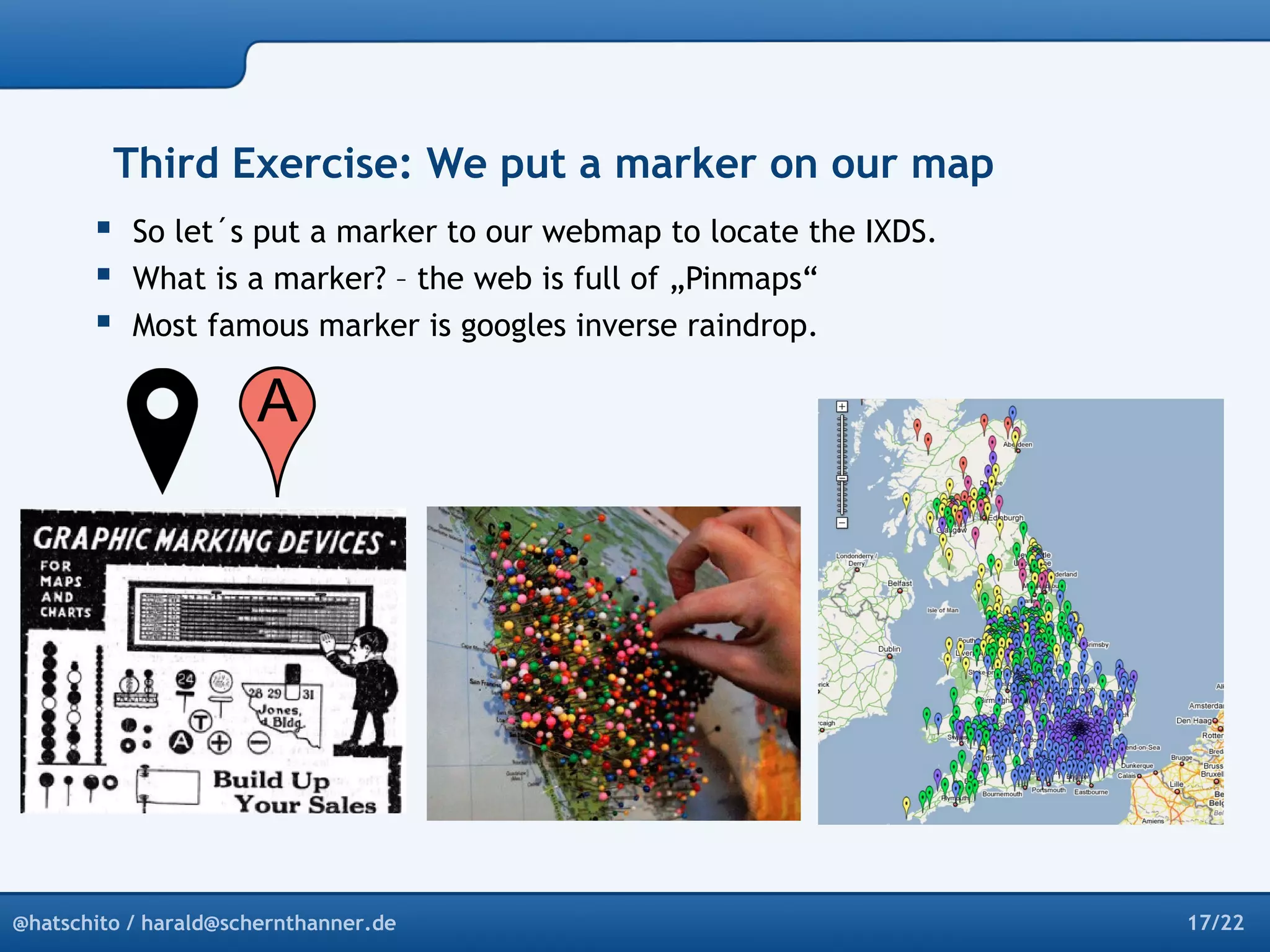 Third Exercise: We put a marker on our map 
 So let´s put a marker to our webmap to locate the IXDS. 
 What is a marker? – the web is full of „Pinmaps“ 
 Most famous marker is googles inverse raindrop. 
@hatschito / harald@schernthanner.de 17/22 
 