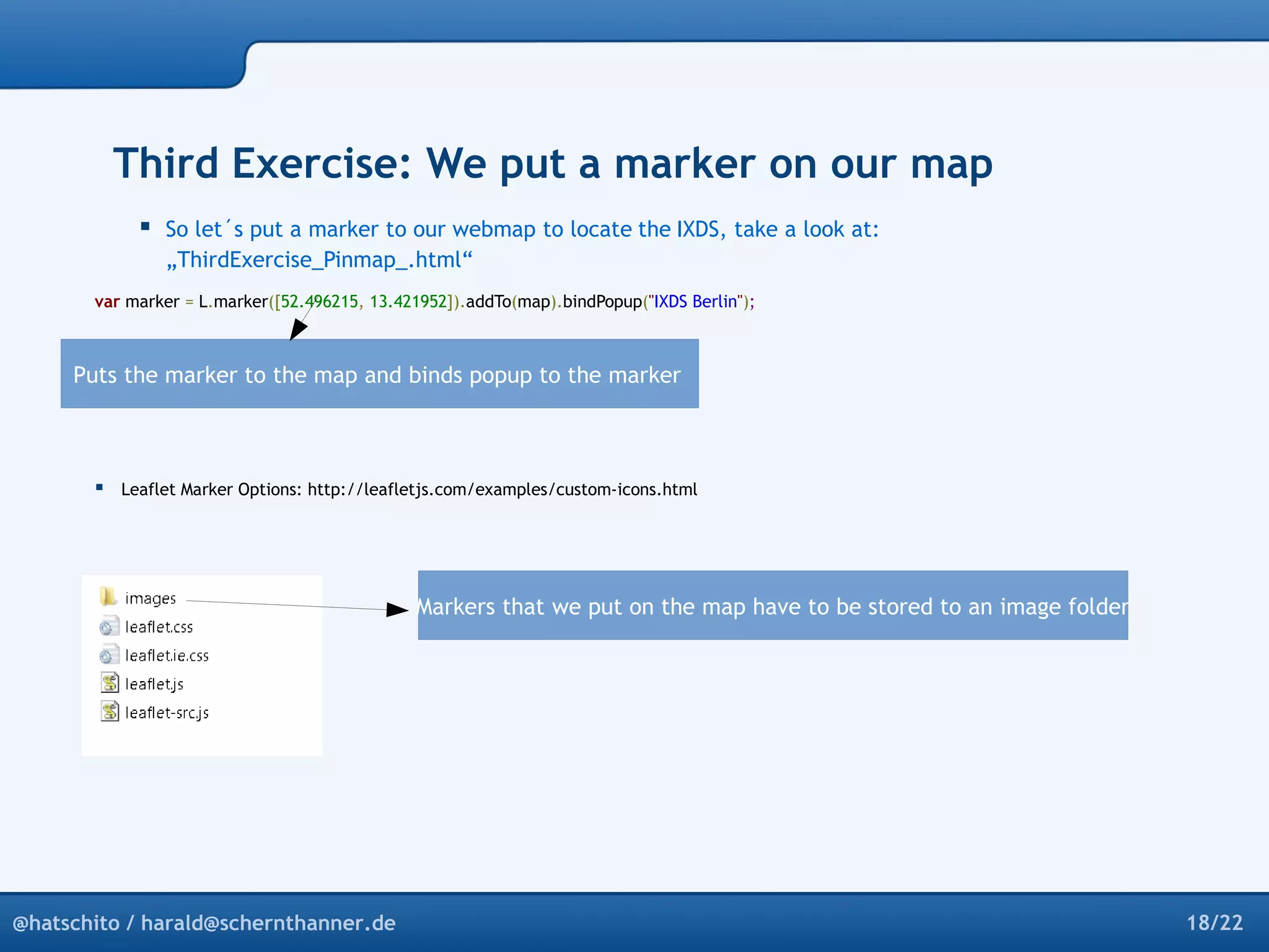 Third Exercise: We put a marker on our map 
 So let´s put a marker to our webmap to locate the IXDS, take a look at: 
„ThirdExercise_Pinmap_.html“ 
var marker = L.marker([52.496215, 13.421952]).addTo(map).bindPopup("IXDS Berlin"); 
Puts the marker to the map and binds popup to the marker 
 Leaflet Marker Options: http://leafletjs.com/examples/custom-icons.html 
Markers that we put on the map have to be stored to an image folder 
@hatschito / harald@schernthanner.de 18/22 
 