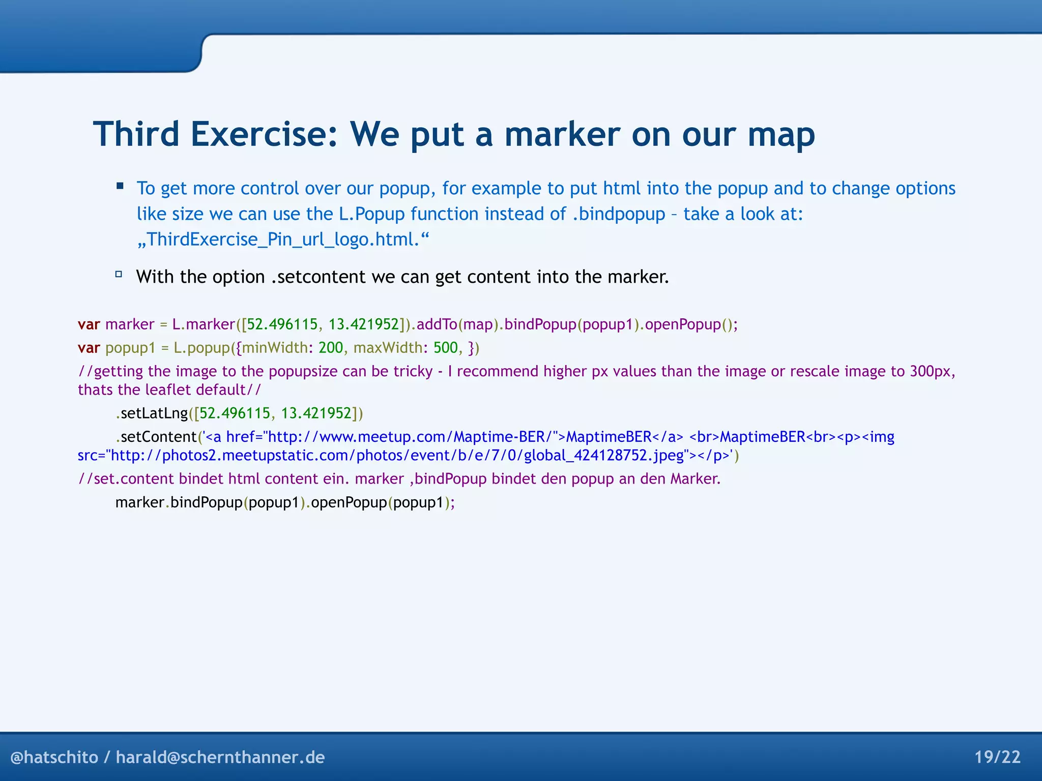 Third Exercise: We put a marker on our map 
 To get more control over our popup, for example to put html into the popup and to change options 
like size we can use the L.Popup function instead of .bindpopup – take a look at: 
„ThirdExercise_Pin_url_logo.html.“ 
 With the option .setcontent we can get content into the marker. 
var marker = L.marker([52.496115, 13.421952]).addTo(map).bindPopup(popup1).openPopup(); 
var popup1 = L.popup({minWidth: 200, maxWidth: 500, }) 
//getting the image to the popupsize can be tricky - I recommend higher px values than the image or rescale image to 300px, 
thats the leaflet default// 
.setLatLng([52.496115, 13.421952]) 
.setContent('<a href="http://www.meetup.com/Maptime-BER/">MaptimeBER</a> <br>MaptimeBER<br><p><img 
src="http://photos2.meetupstatic.com/photos/event/b/e/7/0/global_424128752.jpeg"></p>') 
//set.content bindet html content ein. marker ,bindPopup bindet den popup an den Marker. 
marker.bindPopup(popup1).openPopup(popup1); 
@hatschito / harald@schernthanner.de 19/22 
 