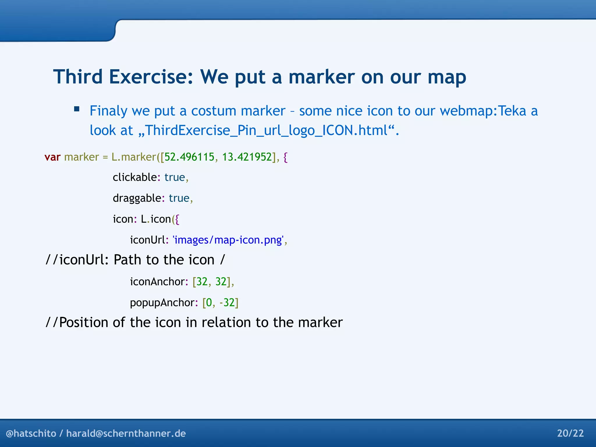 Third Exercise: We put a marker on our map 
 Finaly we put a costum marker – some nice icon to our webmap:Teka a 
look at „ThirdExercise_Pin_url_logo_ICON.html“. 
var marker = L.marker([52.496115, 13.421952], { 
clickable: true, 
draggable: true, 
icon: L.icon({ 
iconUrl: 'images/map-icon.png', 
//iconUrl: Path to the icon / 
iconAnchor: [32, 32], 
popupAnchor: [0, -32] 
//Position of the icon in relation to the marker 
@hatschito / harald@schernthanner.de 20/22 
 
