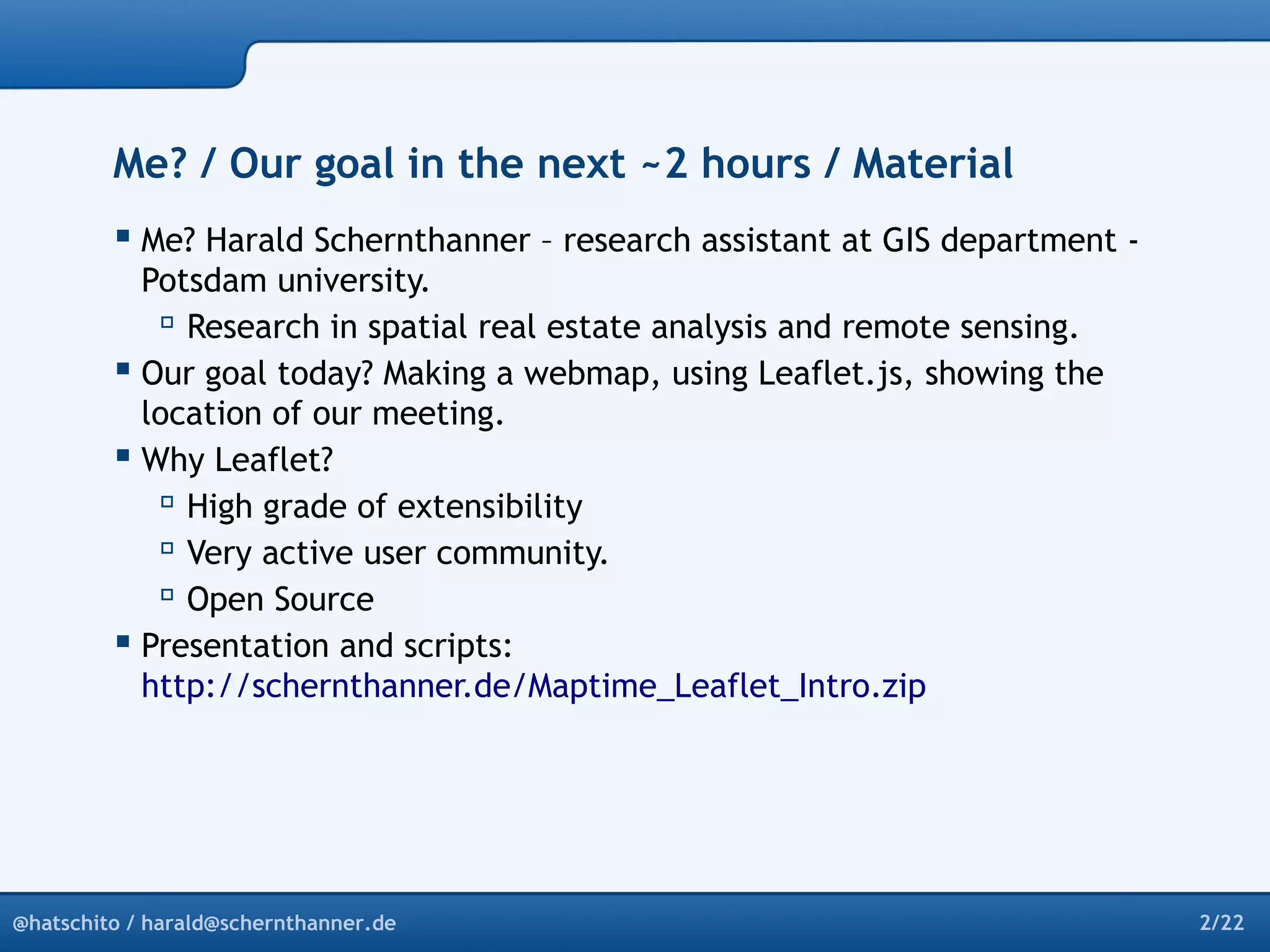 Me? / Our goal in the next ~2 hours / Material 
 Me? Harald Schernthanner – research assistant at GIS department - 
Potsdam university. 
 Research in spatial real estate analysis and remote sensing. 
 Our goal today? Making a webmap, using Leaflet.js, showing the 
location of our meeting. 
 Why Leaflet? 
 High grade of extensibility 
 Very active user community. 
 Open Source 
 Presentation and scripts: 
http://schernthanner.de/Maptime_Leaflet_Intro.zip 
@hatschito / harald@schernthanner.de 2/22 
 
