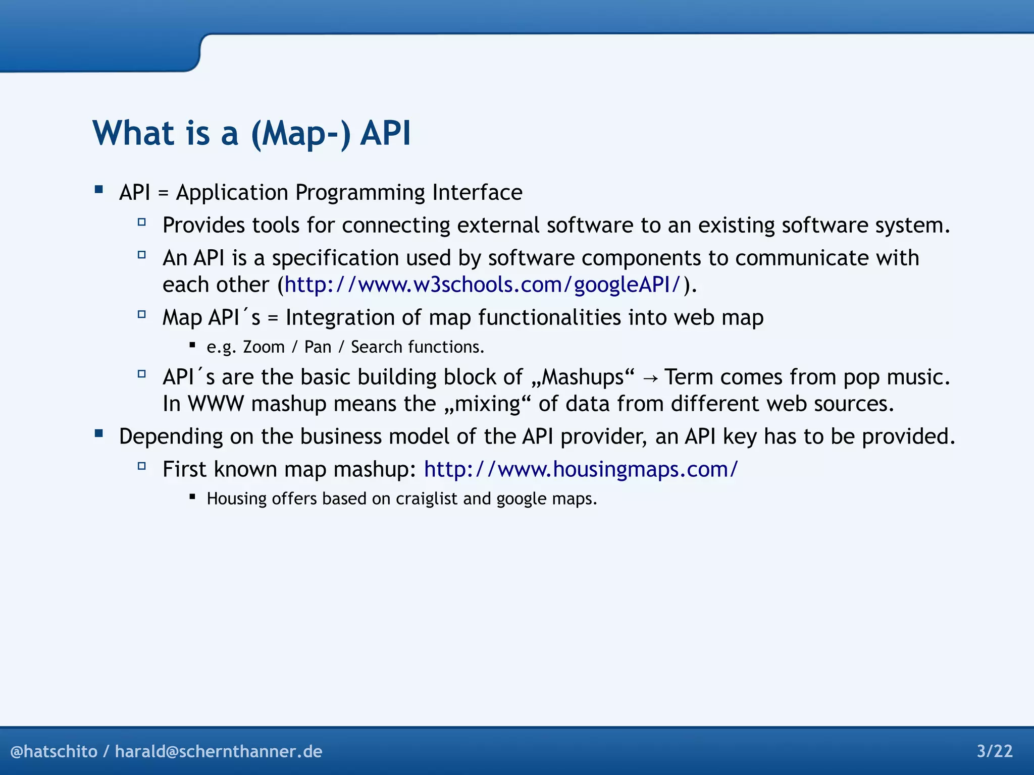 What is a (Map-) API 
 API = Application Programming Interface 
 Provides tools for connecting external software to an existing software system. 
 An API is a specification used by software components to communicate with 
each other (http://www.w3schools.com/googleAPI/). 
 Map API´s = Integration of map functionalities into web map 
 e.g. Zoom / Pan / Search functions. 
 API´s are the basic building block of „Mashups“ → Term comes from pop music. 
In WWW mashup means the „mixing“ of data from different web sources. 
 Depending on the business model of the API provider, an API key has to be provided. 
 First known map mashup: http://www.housingmaps.com/ 
 Housing offers based on craiglist and google maps. 
@hatschito / harald@schernthanner.de 3/22 
 