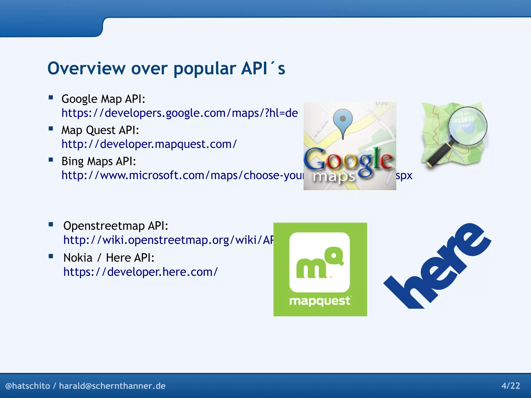 Overview over popular API´s 
 Google Map API: 
https://developers.google.com/maps/?hl=de 
 Map Quest API: 
http://developer.mapquest.com/ 
 Bing Maps API: 
http://www.microsoft.com/maps/choose-your-bing-maps-API.aspx 
 Openstreetmap API: 
http://wiki.openstreetmap.org/wiki/API_v0.6 
 Nokia / Here API: 
https://developer.here.com/ 
@hatschito / harald@schernthanner.de 4/22 
 