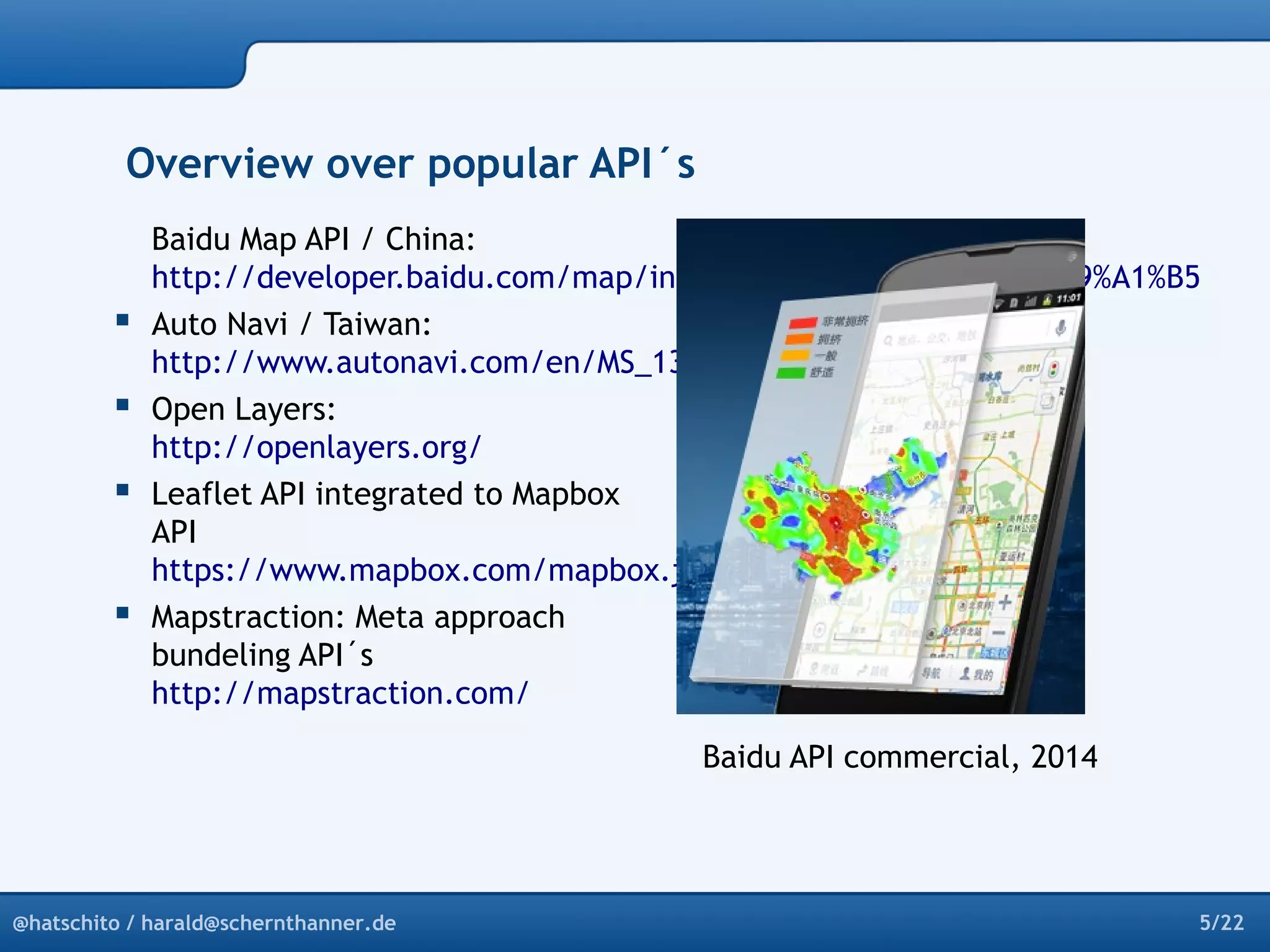 Overview over popular API´s 
Baidu Map API / China: 
http://developer.baidu.com/map/index.php?title=%E9%A6%96%E9%A1%B5 
 Auto Navi / Taiwan: 
http://www.autonavi.com/en/MS_131_5.html 
 Open Layers: 
http://openlayers.org/ 
 Leaflet API integrated to Mapbox 
API 
https://www.mapbox.com/mapbox.js/api/v2.0.1/ 
 Mapstraction: Meta approach 
bundeling API´s 
http://mapstraction.com/ 
Baidu API commercial, 2014 
@hatschito / harald@schernthanner.de 5/22 
 