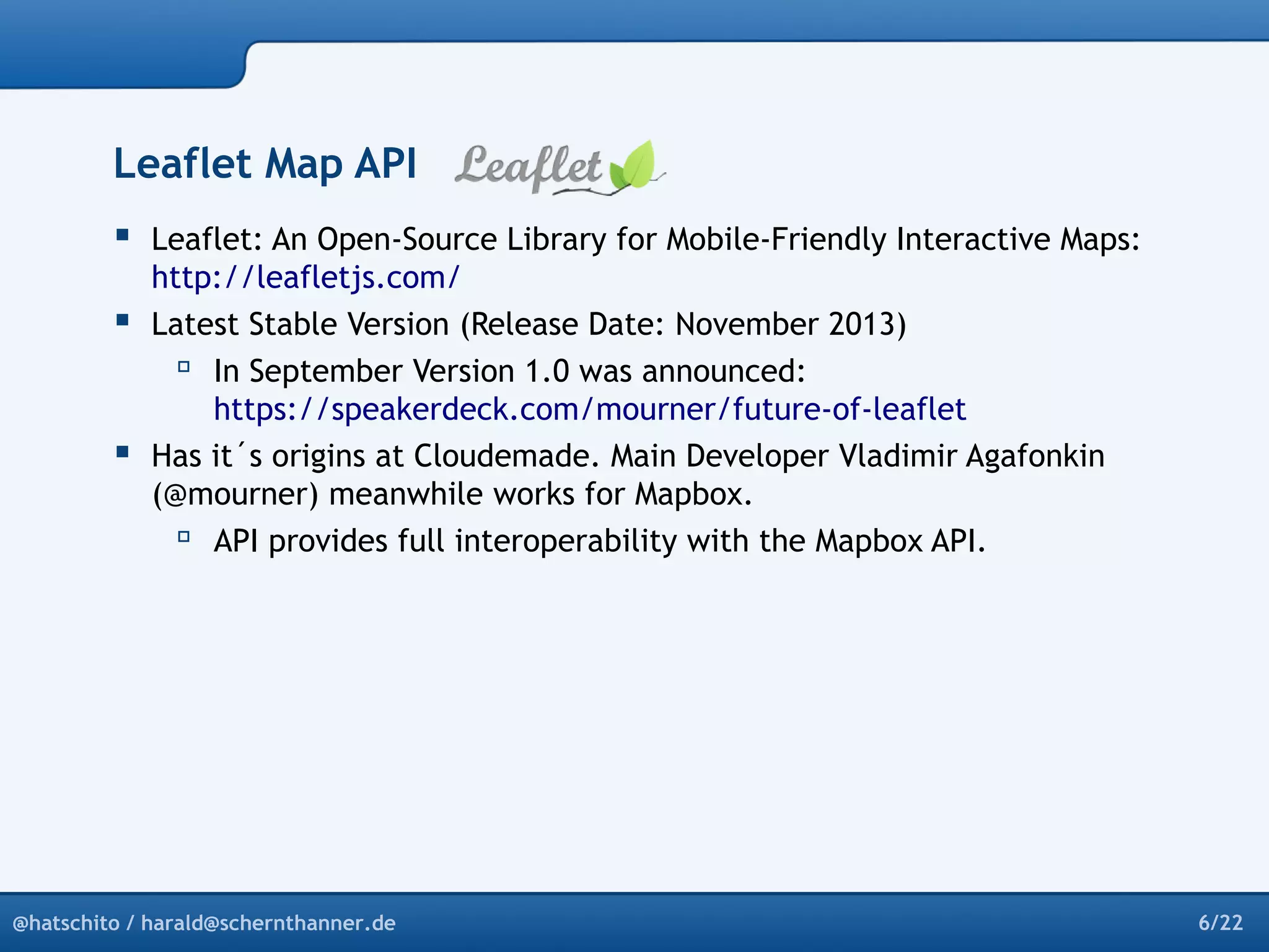 Leaflet Map API 
 Leaflet: An Open-Source Library for Mobile-Friendly Interactive Maps: 
http://leafletjs.com/ 
 Latest Stable Version (Release Date: November 2013) 
 In September Version 1.0 was announced: 
https://speakerdeck.com/mourner/future-of-leaflet 
 Has it´s origins at Cloudemade. Main Developer Vladimir Agafonkin 
(@mourner) meanwhile works for Mapbox. 
 API provides full interoperability with the Mapbox API. 
@hatschito / harald@schernthanner.de 6/22 
 