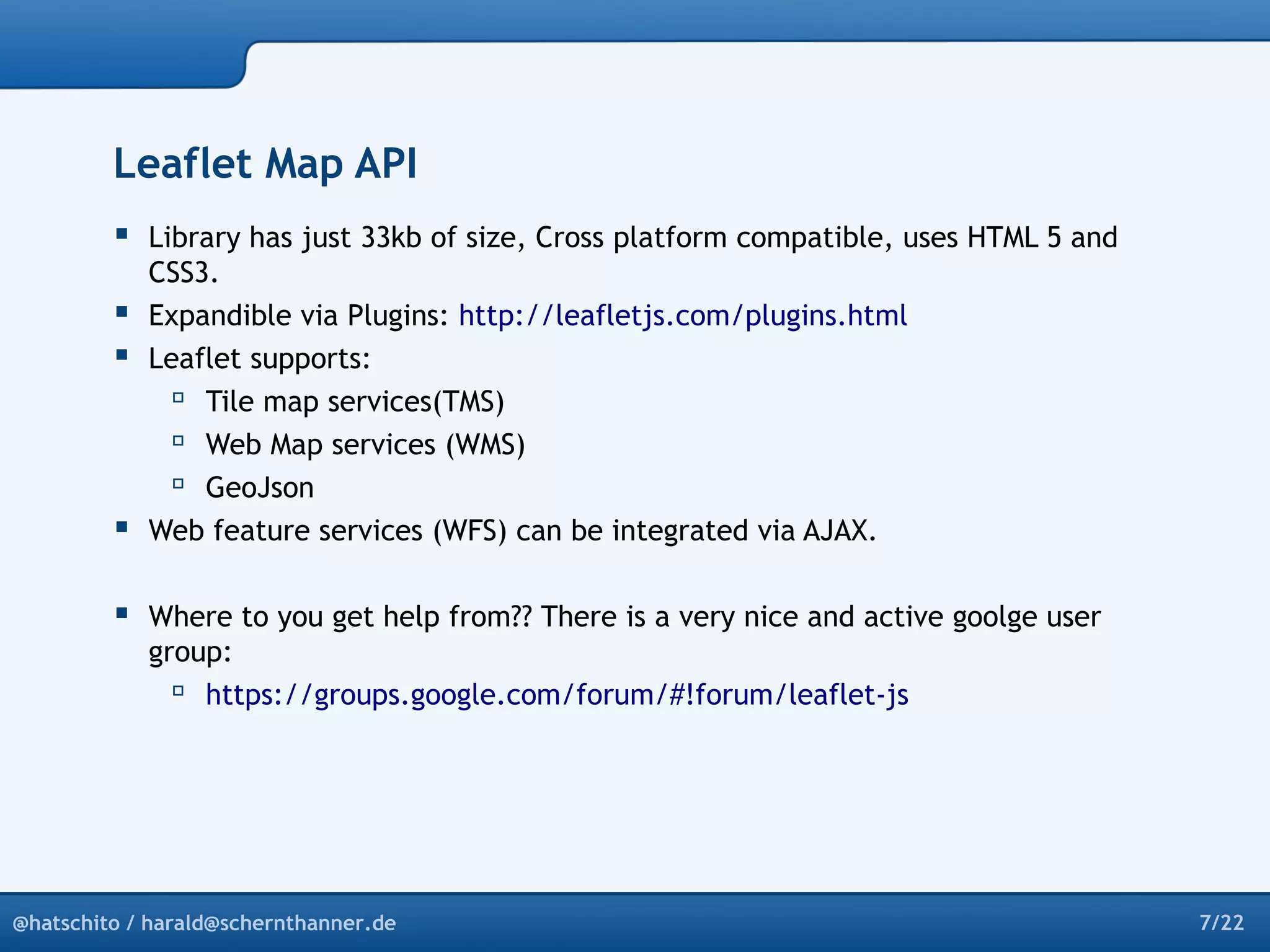 Leaflet Map API 
 Library has just 33kb of size, Cross platform compatible, uses HTML 5 and 
CSS3. 
 Expandible via Plugins: http://leafletjs.com/plugins.html 
 Leaflet supports: 
 Tile map services(TMS) 
 Web Map services (WMS) 
 GeoJson 
 Web feature services (WFS) can be integrated via AJAX. 
 Where to you get help from?? There is a very nice and active goolge user 
group: 
 https://groups.google.com/forum/#!forum/leaflet-js 
@hatschito / harald@schernthanner.de 7/22 
 