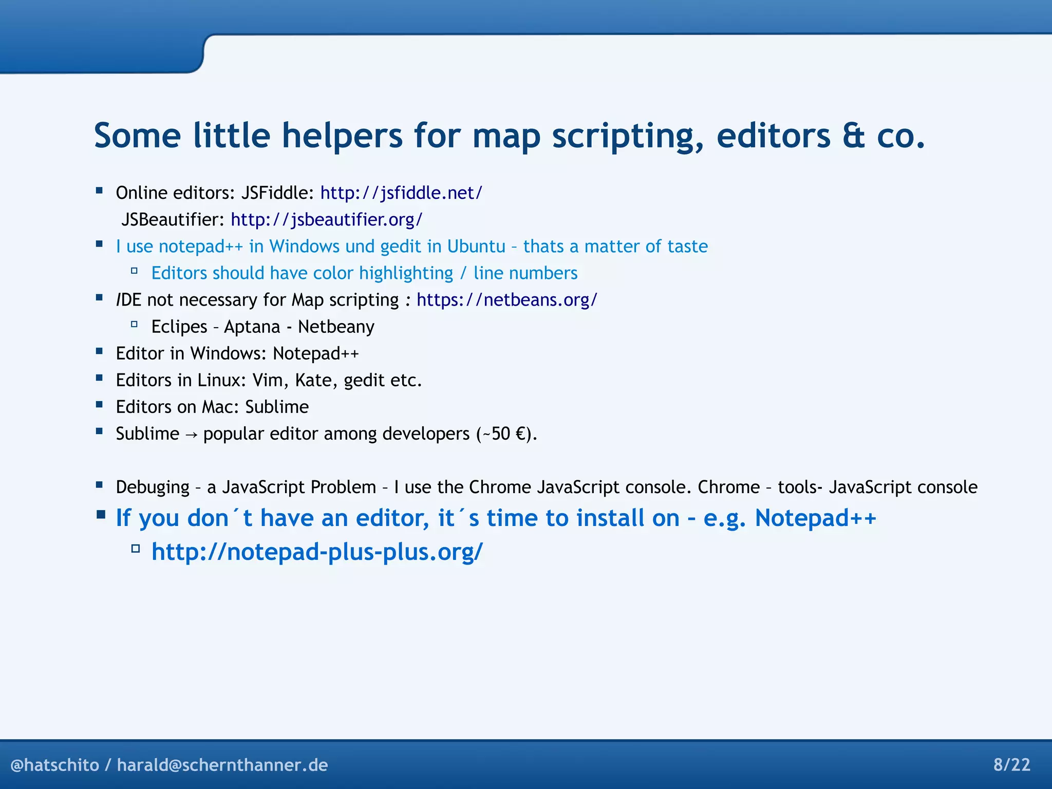 Some little helpers for map scripting, editors & co. 
 Online editors: JSFiddle: http://jsfiddle.net/ 
JSBeautifier: http://jsbeautifier.org/ 
 I use notepad++ in Windows und gedit in Ubuntu – thats a matter of taste 
 Editors should have color highlighting / line numbers 
 IDE not necessary for Map scripting : https://netbeans.org/ 
 Eclipes – Aptana - Netbeany 
 Editor in Windows: Notepad++ 
 Editors in Linux: Vim, Kate, gedit etc. 
 Editors on Mac: Sublime 
 Sublime → popular editor among developers (~50 €). 
 Debuging – a JavaScript Problem – I use the Chrome JavaScript console. Chrome – tools- JavaScript console 
 If you don´t have an editor, it´s time to install on – e.g. Notepad++ 
 http://notepad-plus-plus.org/ 
@hatschito / harald@schernthanner.de 8/22 
 