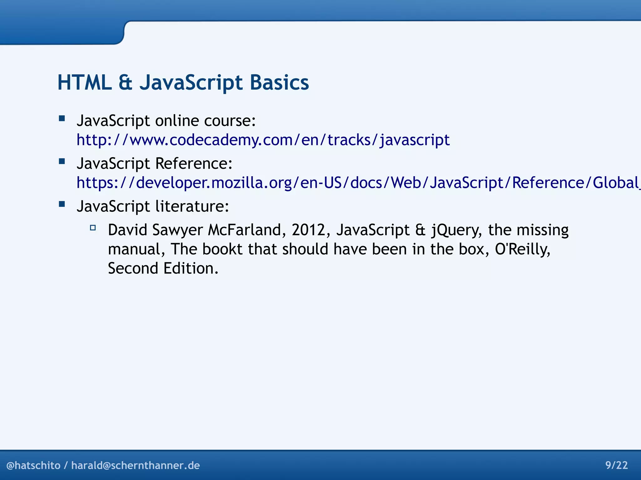 HTML & JavaScript Basics 
 JavaScript online course: 
http://www.codecademy.com/en/tracks/javascript 
 JavaScript Reference: 
https://developer.mozilla.org/en-US/docs/Web/JavaScript/Reference/Global_ JavaScript literature: 
 David Sawyer McFarland, 2012, JavaScript & jQuery, the missing 
manual, The bookt that should have been in the box, O'Reilly, 
Second Edition. 
@hatschito / harald@schernthanner.de 9/22 
 