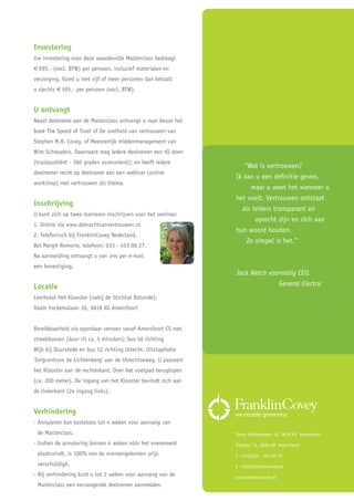 Investering
Uw investering voor deze waardevolle Masterclass bedraagt
€ 695,- (excl. BTW) per persoon, inclusief materialen en
verzorging. Komt u met vijf of meer personen dan betaalt
u slechts € 595,- per persoon (excl. BTW).


U ontvangt
Naast deelname aan de Masterclass ontvangt u naar keuze het
boek The Speed of Trust of De snelheid van vertrouwen van
Stephen M.R. Covey, of Meesterlijk middenmanagement van
Wim Schreuders. Daarnaast mag iedere deelnemer een tQ doen
(trustquotiënt - 360 graden assessment); en heeft iedere
                                                                  “Wat is vertrouwen?
deelnemer recht op deelname aan een webinar (online
                                                               Ik kan u een definitie geven,
workshop) met vertrouwen als thema.
                                                                    maar u weet het wanneer u
                                                               het voelt. Vertrouwen ontstaat
Inschrijving
                                                                 als leiders transparant en
U kunt zich op twee manieren inschrijven voor het seminar:
                                                                      oprecht zijn en zich aan
1. Online via www.dekrachtvanvertrouwen.nl.
                                                               hun woord houden.
2. Telefonisch bij FranklinCovey Nederland.
                                                                   Zo simpel is het.”
Bel Margit Remorie, telefoon: 033 - 453 06 27.
Na aanmelding ontvangt u van ons per e-mail
een bevestiging.
                                                               Jack Welch voormalig CEO,
Locatie                                                                      General Electric
Leerhotel Het Klooster (nabij de Stichtse Rotonde),
Daam Fockemalaan 10, 3818 KG Amersfoort


Bereikbaarheid via openbaar vervoer vanaf Amersfoort CS met
streekbussen (duur rit ca. 5 minuten): bus 56 richting
Wijk bij Duurstede en bus 52 richting Utrecht. Uitstaphalte
‘Zorgcentrum de Lichtenberg’ aan de Utrechtseweg. U passeert
het Klooster aan de rechterkant. Over het voetpad teruglopen
(ca. 200 meter). De ingang van het Klooster bevindt zich aan
de linkerkant (2e ingang links).


Verhindering
- Annuleren kan kosteloos tot 4 weken voor aanvang van
 de Masterclass.                                               Daam Fockemalaan 10, 3818 KG Amersfoort
- Indien de annulering binnen 4 weken vóór het evenement       Postbus 73, 3800 AB Amersfoort
 plaatsvindt, is 100% van de overeengekomen prijs              T +31(0)33 - 453 06 27
 verschuldigd.                                                 E info@franklincovey.nl
- Bij verhindering kunt u tot 2 weken voor aanvang van de      www.franklincovey.nl
 Masterclass een vervangende deelnemer aanmelden.
 