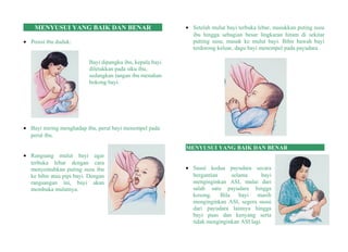MENYUSUI YANG BAIK DAN BENAR
• Posisi ibu duduk:
Bayi dipangku ibu, kepala bayi
diletakkan pada siku ibu,
sedangkan tangan ibu menahan
bokong bayi.
• Bayi miring menghadap ibu, perut bayi menempel pada
perut ibu.
• Rangsang mulut bayi agar
terbuka lebar dengan cara
menyentuhkan puting susu ibu
ke bibir atau pipi bayi. Dengan
rangsangan ini, bayi akan
membuka mulutnya.
• Setelah mulut bayi terbuka lebar, masukkan puting susu
ibu hingga sebagian besar lingkaran hitam di sekitar
putting susu, masuk ke mulut bayi. Bibir bawah bayi
terdorong keluar, dagu bayi menempel pada payudara.
MENYUSUI YANG BAIK DAN BENAR
• Susui kedua payudara secara
bergantian selama bayi
menginginkan ASI, mulai dari
salah satu payudara hingga
kosong. Bila bayi masih
menginginkan ASI, segera susui
dari payudara lainnya hingga
bayi puas dan kenyang serta
tidak menginginkan ASI lagi.
 