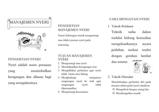 MANAJEMEN NYERI
PENGERTIAN NYERI
Nyeri adalah suatu perasaan
yang menimbulkan
ketegangan dan siksaan bagi
yang mengalaminya.
PENGERTIAN
MANAJEMEN NYERI
Suatu hubungan untuk mengurangi
rasa tidak nyaman nyeri pada
seseorang.
TUJUAN MANAJEMEN
NYERI
1. Mengurangi rasa nyeri
2. Merelaksasikan ketegangan otot
3. Mengalihkan perhatian agar nyeri
tidak terasa atau hilang
4. Menghalangi sampainya
rangsangan nyeri ke otak agar
rangsangan nyeri tidak
dipersepsikan
5. Mengurangi kecemasan.
CARA MENGATASI NYERI
1. Teknik Relaksasi
Teknik nafas dalam
melalui hidung kemudian
mengeluarkannya secara
perlahan melaui mulut
dengan gerakan lambat
dan teratur.
2. Teknik Distraksi
Memfokuskan perhatian diri pada
sesuatu selain pada nyeri misalnya:
 Mengobrol dengan orang lain
 Mendengarkan musik
 