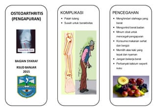 OSTEOARTHRITIS
(PENGAPURAN)
BAGIAN SYARAF
RSUD BANJAR
2015
KOMPLIKASI
 Patah tulang
 Susah untuk beraktivitas
PENCEGAHAN
 Menghindari olahraga yang
berat
 Mengontrol berat badan
 Minum obat untuk
mencegahpengapuran
 Konsumsimakanan sehat
dan bergizi
 Memilih alas kaki yang
tepat dan nyaman
 Jangan bekerja berat
 Perbanyak kalsium seperti
susu
 