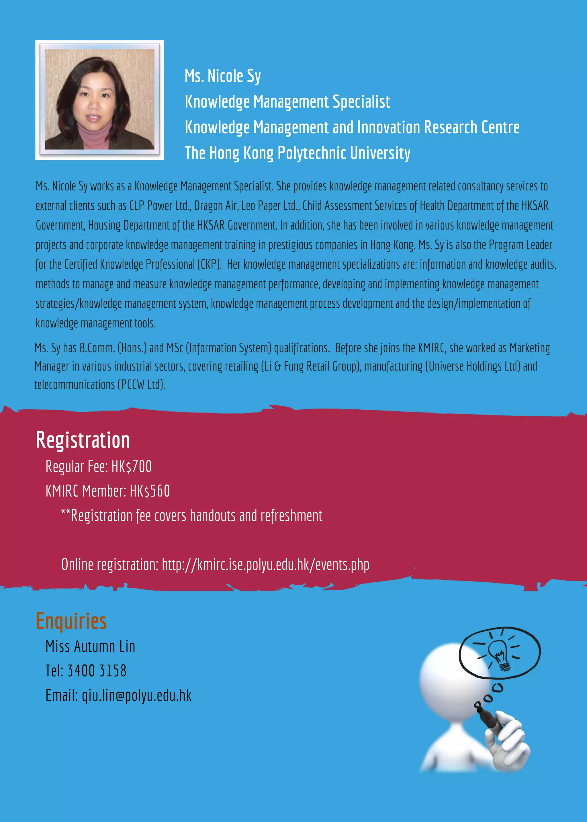 Ms. Nicole Sy
Knowledge Management Specialist
Knowledge Management and Innovation Research Centre
The Hong Kong Polytechnic University
Regular Fee: HK$700
KMIRC Member: HK$560
**Registration fee covers handouts and refreshment
Online registration: http://kmirc.ise.polyu.edu.hk/events.php
Miss Autumn Lin
Tel: 3400 3158
Email: qiu.lin@polyu.edu.hk
Registration
Enquiries
Ms. Nicole Sy works as a Knowledge Management Specialist. She provides knowledge management related consultancy services to
external clients such as CLP Power Ltd., Dragon Air, Leo Paper Ltd., Child Assessment Services of Health Department of the HKSAR
Government, Housing Department of the HKSAR Government. In addition, she has been involved in various knowledge management
projects and corporate knowledge management training in prestigious companies in Hong Kong. Ms. Sy is also the Program Leader
for the Certified Knowledge Professional (CKP). Her knowledge management specializations are: information and knowledge audits,
methods to manage and measure knowledge management performance, developing and implementing knowledge management
strategies/knowledge management system, knowledge management process development and the design/implementation of
knowledge management tools.
Ms. Sy has B.Comm. (Hons.) and MSc (Information System) qualifications. Before she joins the KMIRC, she worked as Marketing
Manager in various industrial sectors, covering retailing (Li & Fung Retail Group), manufacturing (Universe Holdings Ltd) and
telecommunications (PCCW Ltd).
 